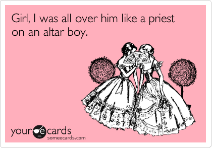 Girl, I was all over him like a priest on an altar boy.