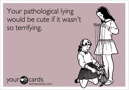 Your pathological lying 
would be cute if it wasn't
so terrifying.
