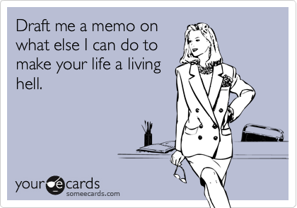 Draft me a memo on
what else I can do to
make your life a living
hell.