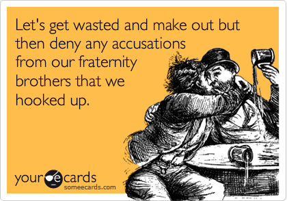 Let's get wasted and make out but then deny any accusations
from our fraternity
brothers that we
hooked up.