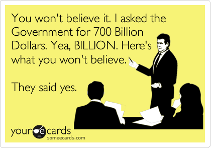 You won't believe it. I asked the Government for 700 Billion
Dollars. Yea, BILLION. Here's
what you won't believe.

They said yes.