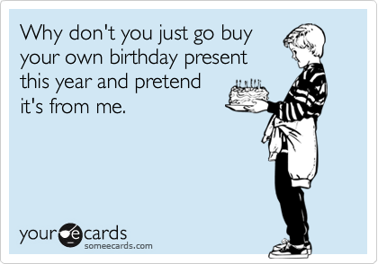 Why don't you just go buy
your own birthday present
this year and pretend
it's from me.