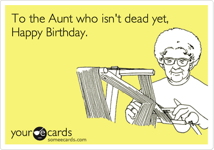 To the Aunt who isn't dead yet, Happy Birthday.