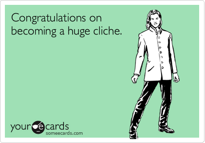 Congratulations on
becoming a huge cliche.