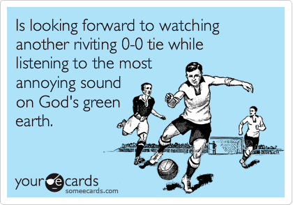 Is looking forward to watching another riviting 0-0 tie while listening to the most
annoying sound
on God's green
earth.