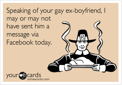 Speaking of your gay ex-boyfriend, I may or may nothave sent him amessage viaFacebook today.