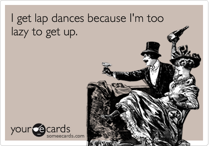 I get lap dances because I'm too lazy to get up.