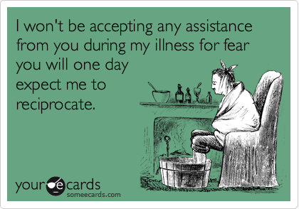 I won't be accepting any assistance from you during my illness for fear you will one day expect me to reciprocate.