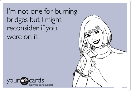 I'm not one for burning
bridges but I might
reconsider if you
were on it.