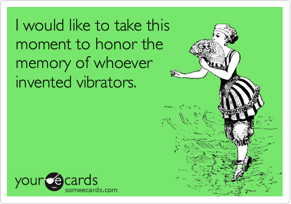 I would like to take this
moment to honor the
memory of whoever
invented vibrators.