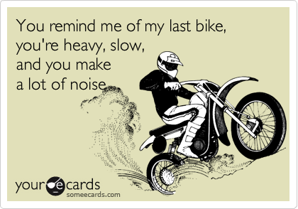 You remind me of my last bike,  you're heavy, slow,
and you make
a lot of noise