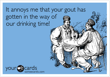 It annoys me that your gout has
gotten in the way of
our drinking time!