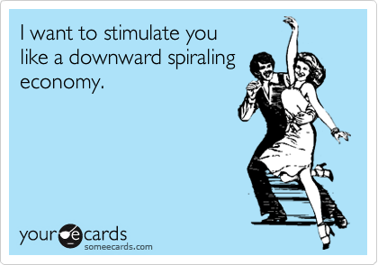 I want to stimulate you 
like a downward spiraling
economy.