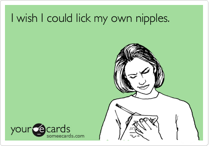 I wish I could lick my own nipples.
