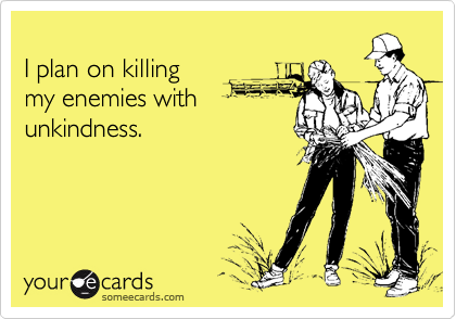 
I plan on killing 
my enemies with
unkindness.