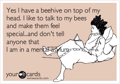 Yes I have a beehive on top of my head. I like to talk to my bees
and make them feel
special...and don't tell
anyone that
I am in a mental asylum
