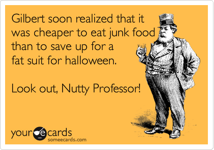 Gilbert soon realized that it
was cheaper to eat junk food
than to save up for a
fat suit for halloween.

Look out, Nutty Professor!
