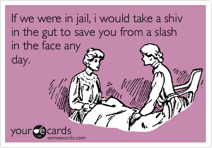 If we were in jail, i would take a shiv in the gut to save you from a slash in the face any
day.