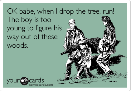 OK babe, when I drop the tree, run! The boy is too
young to figure his
way out of these
woods.