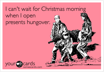 I can't wait for Christmas morning when I open
presents hungover.