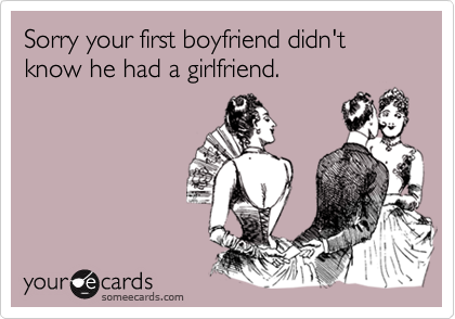 Sorry your first boyfriend didn't know he had a girlfriend.