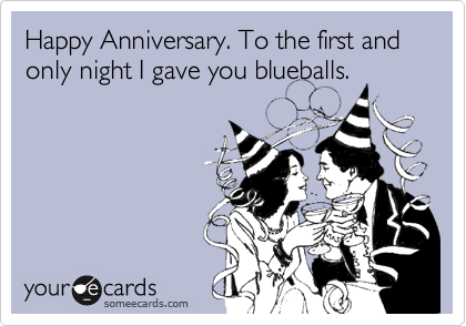 Happy Anniversary. To the first and only night I gave you blueballs. 