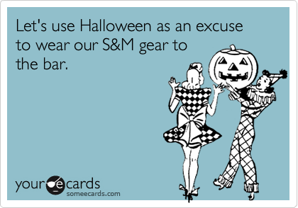 Let's use Halloween as an excuse to wear our S&M gear to
the bar.
