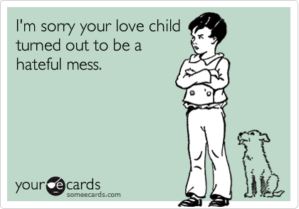 I'm sorry your love child
turned out to be a
hateful mess.