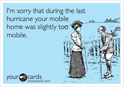 I'm sorry that during the last hurricane your mobilehome was slightly toomobile.