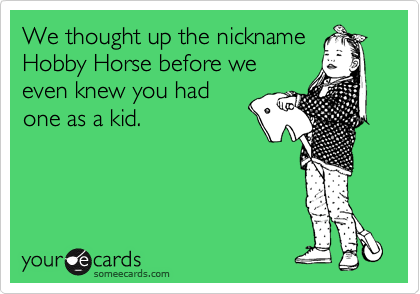 We thought up the nickname
Hobby Horse before we
even knew you had
one as a kid.