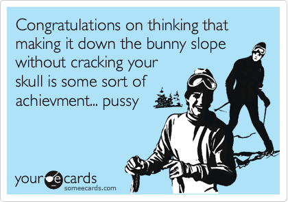 Congratulations on thinking that
making it down the bunny slope
without cracking your
skull is some sort of
achievment... pussy
