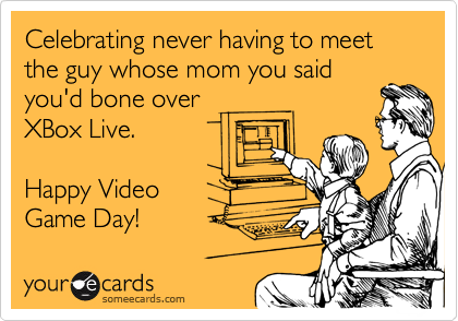 Celebrating never having to meet the guy whose mom you said
you'd bone over
XBox Live. 

Happy Video 
Game Day! 