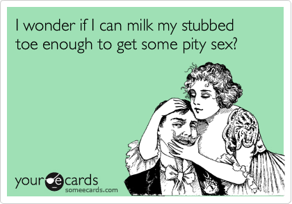 I wonder if I can milk my stubbed toe enough to get some pity sex?