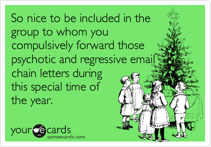 So nice to be included in the group to whom youcompulsively forward thosepsychotic and regressive emailchain letters during this special time ofthe year.