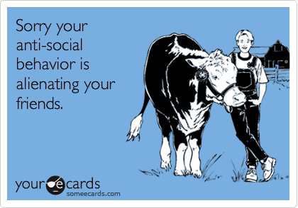 Sorry your
anti-social
behavior is
alienating your
friends.