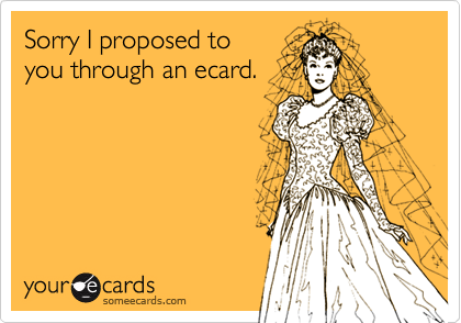 Sorry I proposed to
you through an ecard.