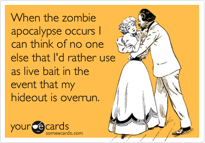 When the zombie
apocalypse occurs I
can think of no one
else that I'd rather use
as live bait in the
event that my
hideout is overrun.