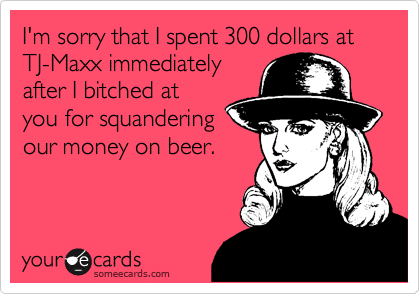 I'm sorry that I spent 300 dollars at TJ-Maxx immediately
after I bitched at
you for squandering
our money on beer.