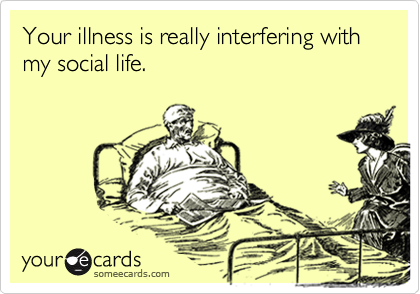 Your illness is really interfering with my social life.