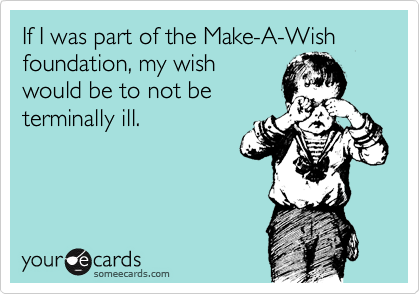 If I was part of the Make-A-Wish foundation, my wish
would be to not be
terminally ill.