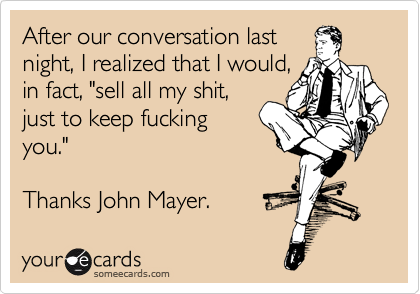 After our conversation last
night, I realized that I would,
in fact, "sell all my shit,
just to keep fucking
you."  

Thanks John Mayer.