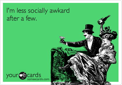 I'm less socially awkard
after a few.