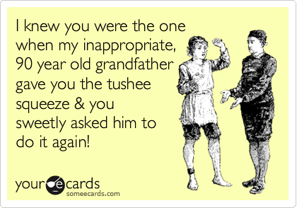 I knew you were the one
when my inappropriate,
90 year old grandfather
gave you the tushee
squeeze & you
sweetly asked him to 
do it again!