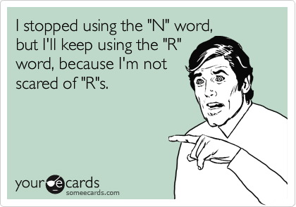 I stopped using the "N" word,
but I'll keep using the "R"
word, because I'm not
scared of "R"s.
