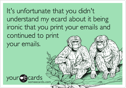 It's unfortunate that you didn't understand my ecard about it being ironic that you print your emails and continued to printyour emails.