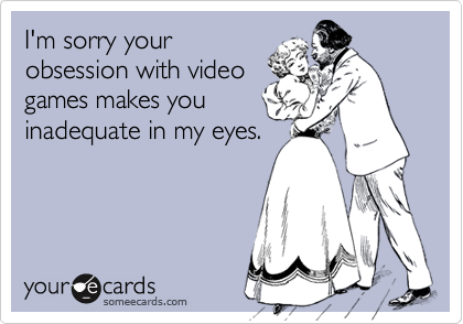 I'm sorry your
obsession with video
games makes you
inadequate in my eyes.