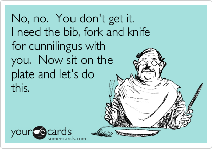 No, no.  You don't get it.I need the bib, fork and knifefor cunnilingus withyou.  Now sit on theplate and let's dothis.