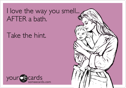 I love the way you smell...AFTER a bath. Take the hint.