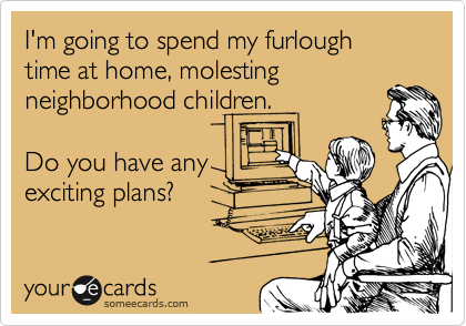 I'm going to spend my furlough
time at home, molesting
neighborhood children. 

Do you have any
exciting plans?