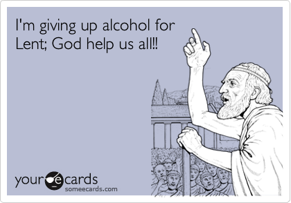 I'm giving up alcohol for
Lent; God help us all!!